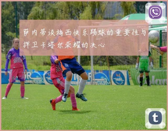 萨内蒂谈梅西快乐踢球的重要性与捍卫卡塔尔荣耀的决心