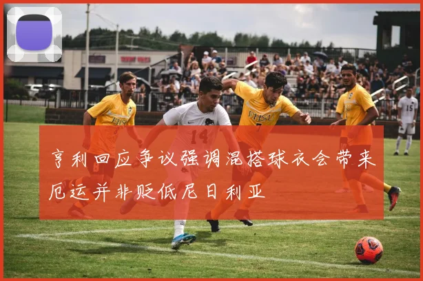 亨利回应争议强调混搭球衣会带来厄运并非贬低尼日利亚