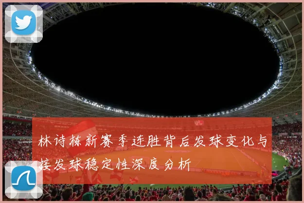 林诗栋新赛季连胜背后发球变化与接发球稳定性深度分析