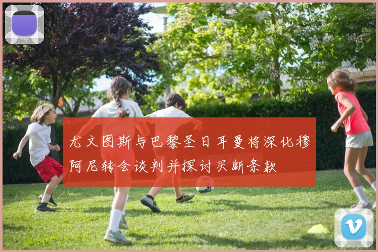 尤文图斯与巴黎圣日耳曼将深化穆阿尼转会谈判并探讨买断条款