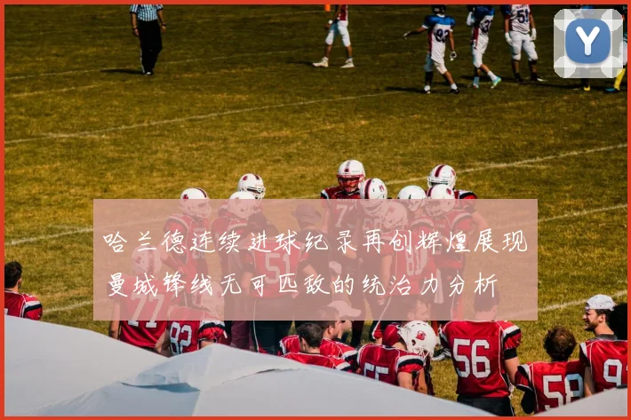 哈兰德连续进球纪录再创辉煌展现曼城锋线无可匹敌的统治力分析