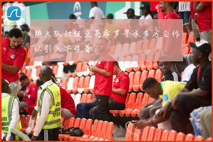 热火队积极交易希罗寻求多方合作以引入字母哥