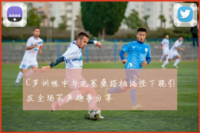 C罗训练中与孔塞桑搭档搞怪下跪引发全场笑声趣事分享