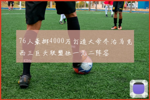76人豪掷4000万打造大帝乔治马克西三巨头联盟独一无二阵容