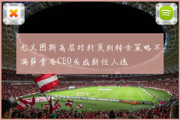 尤文图斯高层对科莫利转会策略不满萨索洛CEO或成新任人选