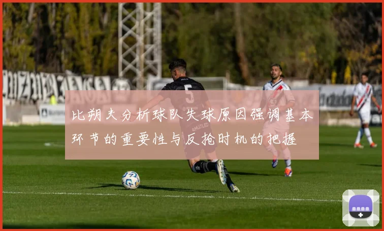 比朔夫分析球队失球原因强调基本环节的重要性与反抢时机的把握