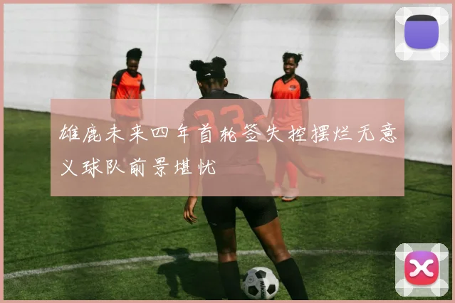 雄鹿未来四年首轮签失控摆烂无意义球队前景堪忧