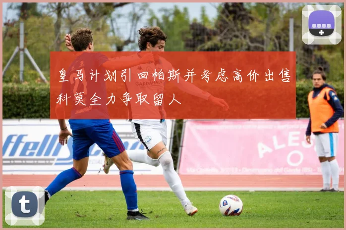 皇马计划引回帕斯并考虑高价出售科莫全力争取留人