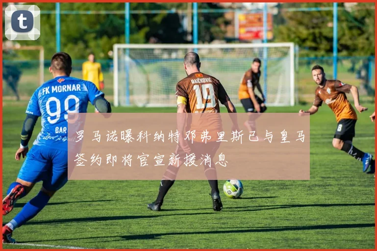 罗马诺曝科纳特邓弗里斯已与皇马签约即将官宣新援消息