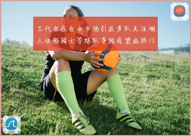 兰代尔在自由市场引发多队关注湖人快船骑士等球队争抢有望成热门球员