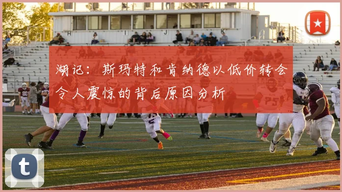 湖记：斯玛特和肯纳德以低价转会令人震惊的背后原因分析