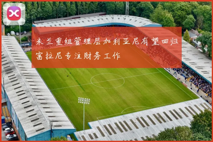 米兰重组管理层加利亚尼有望回归富拉尼专注财务工作