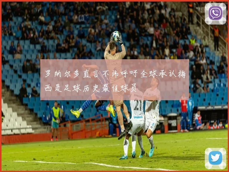 罗纳尔多直言不讳呼吁全球承认梅西是足球历史最佳球员