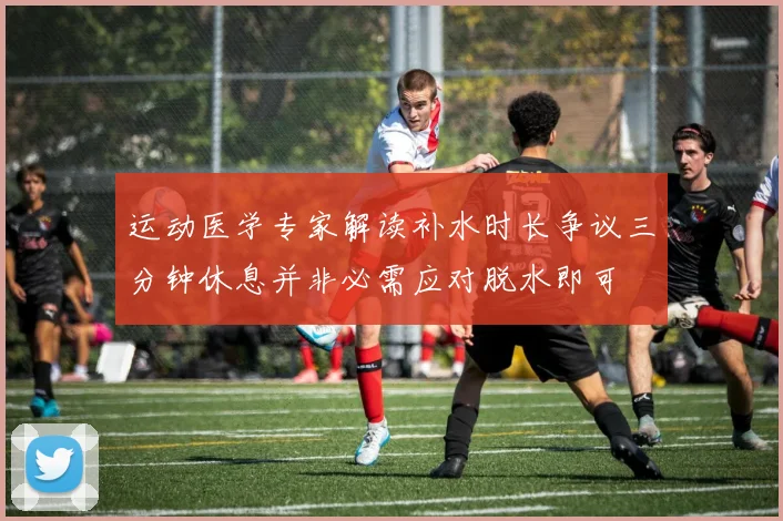 运动医学专家解读补水时长争议三分钟休息并非必需应对脱水即可