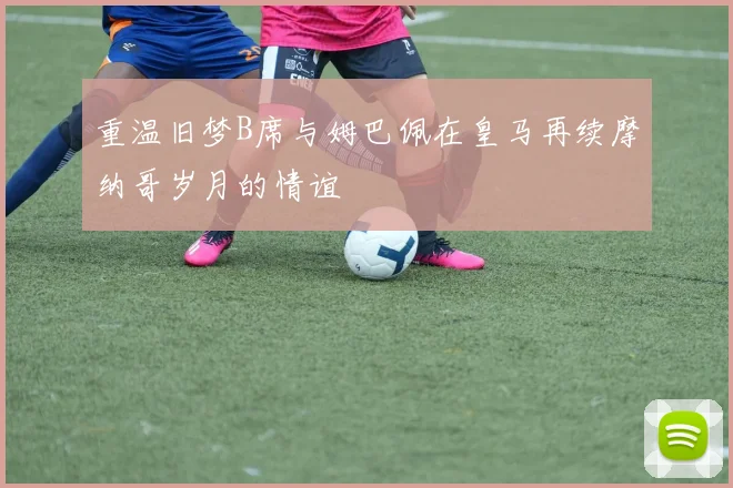 重温旧梦B席与姆巴佩在皇马再续摩纳哥岁月的情谊