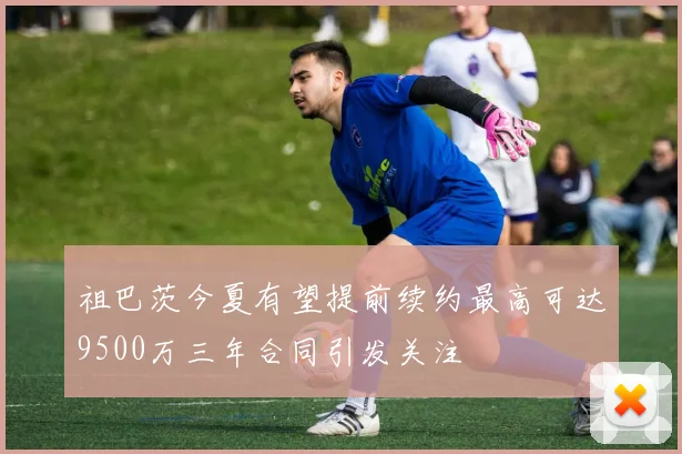 祖巴茨今夏有望提前续约最高可达9500万三年合同引发关注
