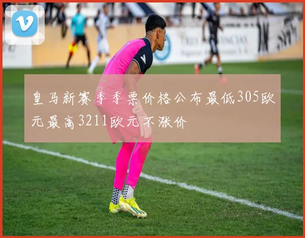 皇马新赛季季票价格公布最低305欧元最高3211欧元不涨价