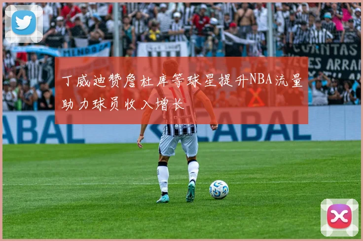丁威迪赞詹杜库等球星提升NBA流量助力球员收入增长