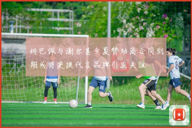 姆巴佩与谢尔基今夏赞助商合同到期或将更换代言品牌引发关注