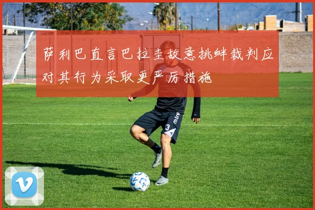 萨利巴直言巴拉圭故意挑衅裁判应对其行为采取更严厉措施