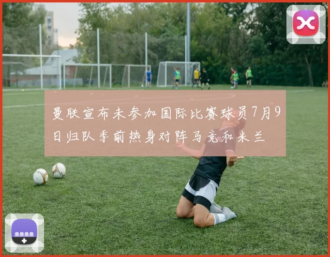 曼联宣布未参加国际比赛球员7月9日归队季前热身对阵马竞和米兰