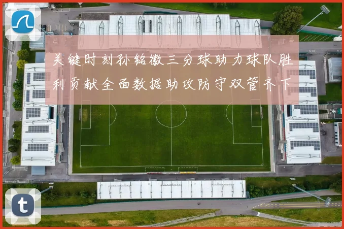 关键时刻孙铭徽三分球助力球队胜利贡献全面数据助攻防守双管齐下