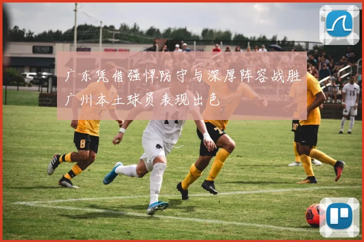 广东凭借强悍防守与深厚阵容战胜广州本土球员表现出色