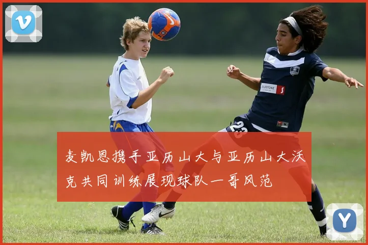 麦凯恩携手亚历山大与亚历山大沃克共同训练展现球队一哥风范
