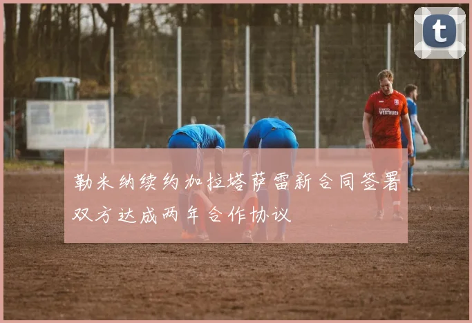 勒米纳续约加拉塔萨雷新合同签署双方达成两年合作协议