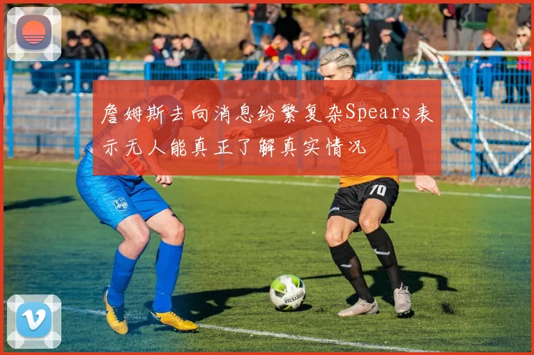 詹姆斯去向消息纷繁复杂Spears表示无人能真正了解真实情况