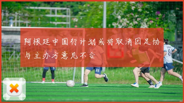 阿根廷中国行计划或将取消因足协与主办方意见不合