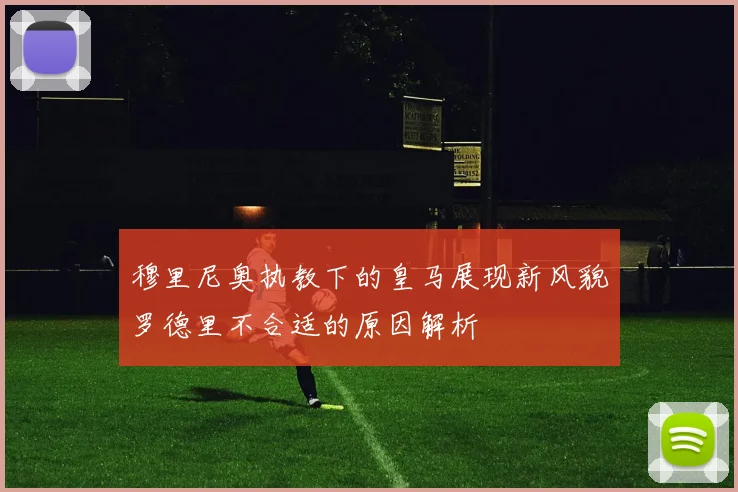 穆里尼奥执教下的皇马展现新风貌罗德里不合适的原因解析